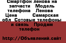 Смартфон ленова на запчасти › Модель телефона ­ Ленова › Цена ­ 300 - Самарская обл. Сотовые телефоны и связь » Продам телефон   